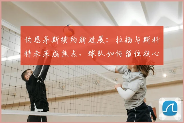 伯恩茅斯续约新进展：拉扬与斯科特未来成焦点，球队如何留住核心？