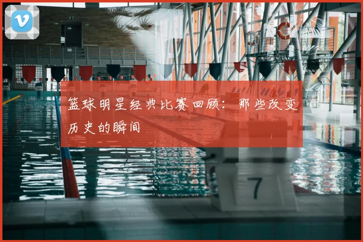 篮球明星经典比赛回顾：那些改变历史的瞬间