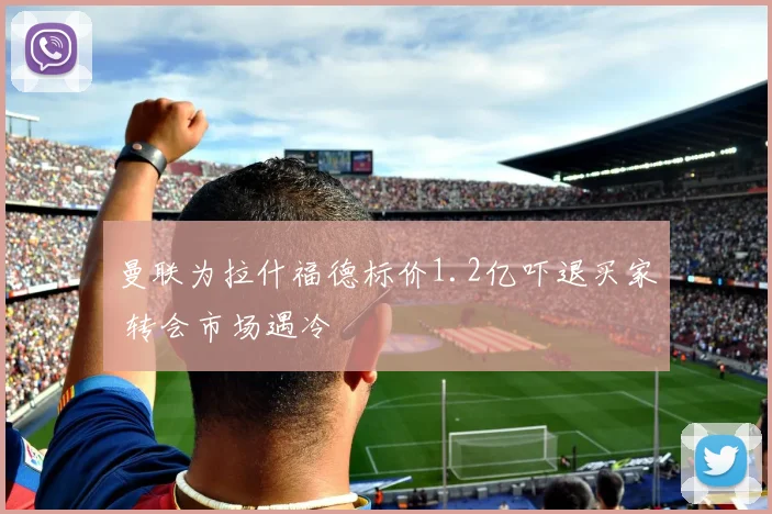 曼联为拉什福德标价1.2亿吓退买家 转会市场遇冷