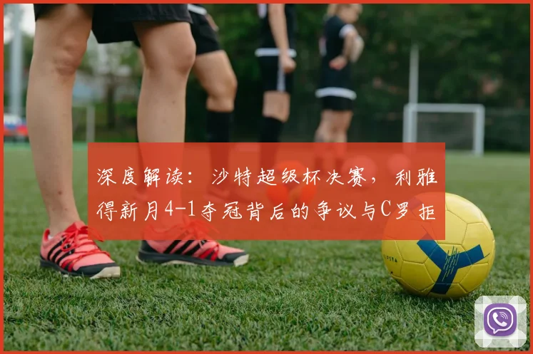 深度解读：沙特超级杯决赛，利雅得新月4-1夺冠背后的争议与C罗拒领奖牌原因