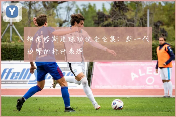 维尼修斯进球助攻全合集：新一代边锋的标杆表现