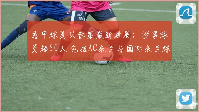 意甲球员买春案最新进展：涉事球员超50人 包括AC米兰与国际米兰球员