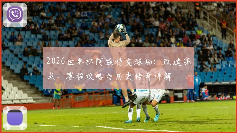 2026世界杯阿兹特克球场：改造亮点、赛程攻略与历史传奇详解
