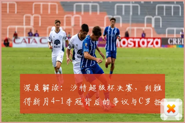 深度解读：沙特超级杯决赛，利雅得新月4-1夺冠背后的争议与C罗拒领奖牌原因