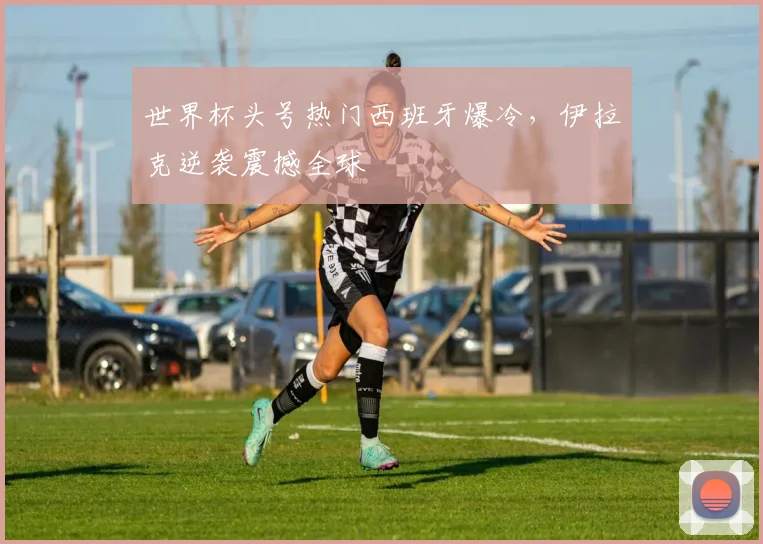 世界杯头号热门西班牙爆冷，伊拉克逆袭震撼全球