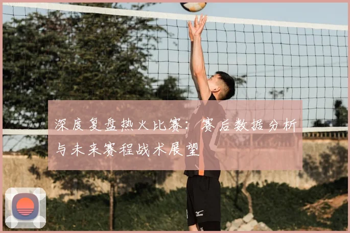 深度复盘热火比赛：赛后数据分析与未来赛程战术展望