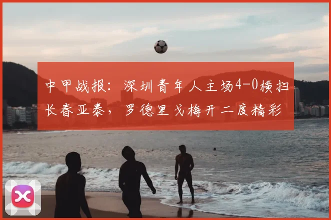 中甲战报：深圳青年人主场4-0横扫长春亚泰，罗德里戈梅开二度精彩回顾