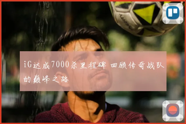 iG达成7000杀里程碑 回顾传奇战队的巅峰之路
