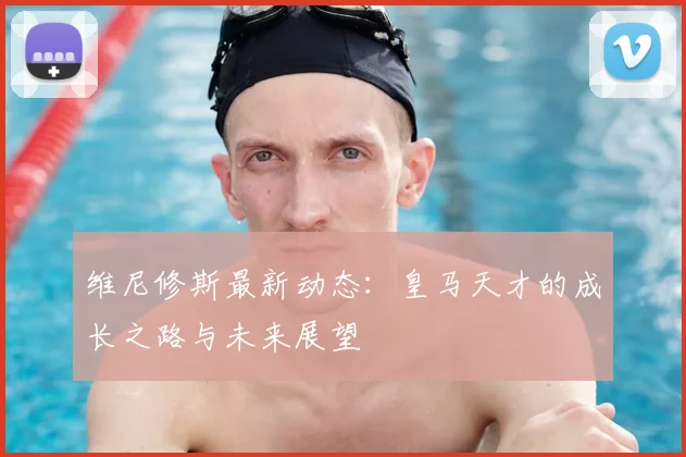 维尼修斯最新动态：皇马天才的成长之路与未来展望