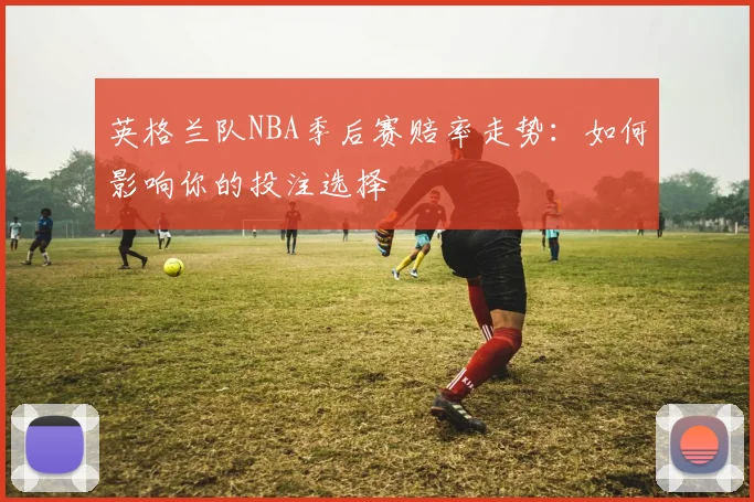 英格兰队NBA季后赛赔率走势：如何影响你的投注选择